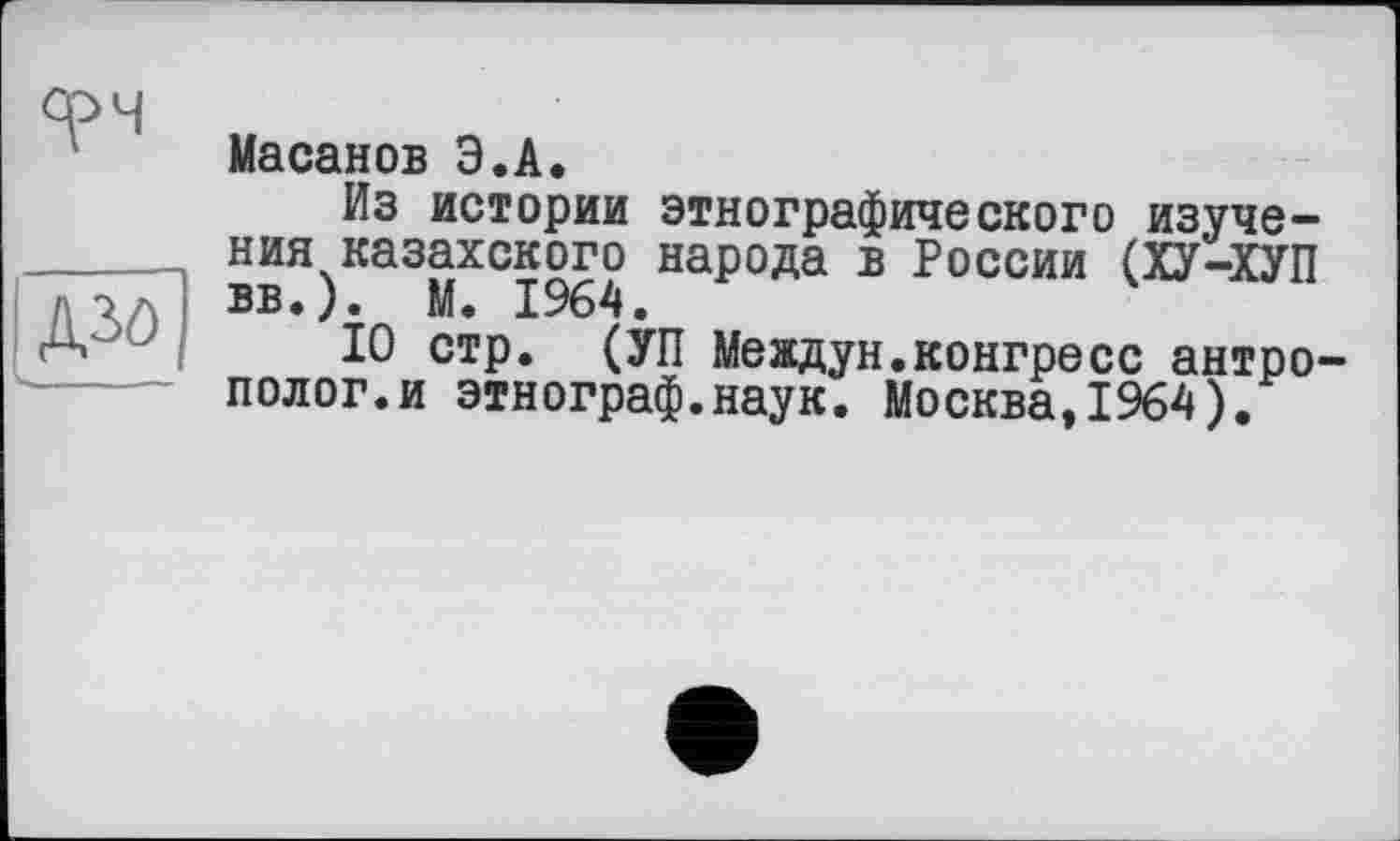 ﻿срч
Д30
Масанов Э.А.
Из истории этнографического изучения казахского народа в России (ХУ-ХУП вв.). М. 1964.
10 стр. (УП Меадун.конгресс антрополог, и этнограф.наук. Москва,1964).